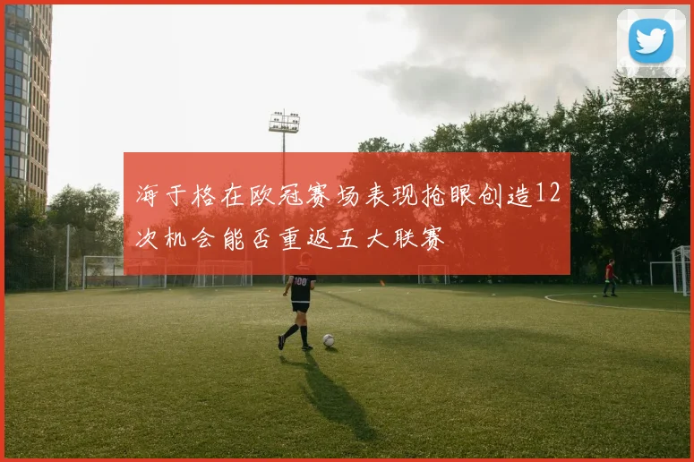 海于格在欧冠赛场表现抢眼创造12次机会能否重返五大联赛
