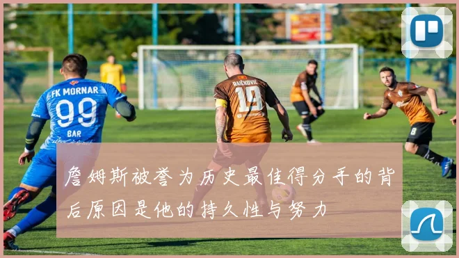 詹姆斯被誉为历史最佳得分手的背后原因是他的持久性与努力