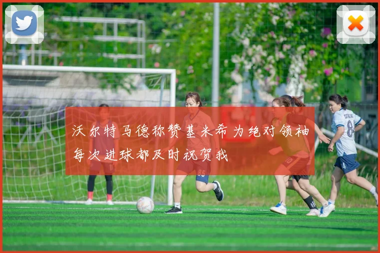 沃尔特马德称赞基米希为绝对领袖每次进球都及时祝贺我