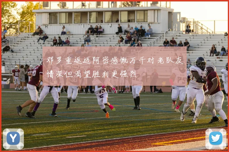 邓罗重返迈阿密感慨万千对老队友情深但渴望胜利更强烈