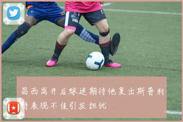 昌西离开后球迷期待他复出斯普利特表现不佳引发担忧