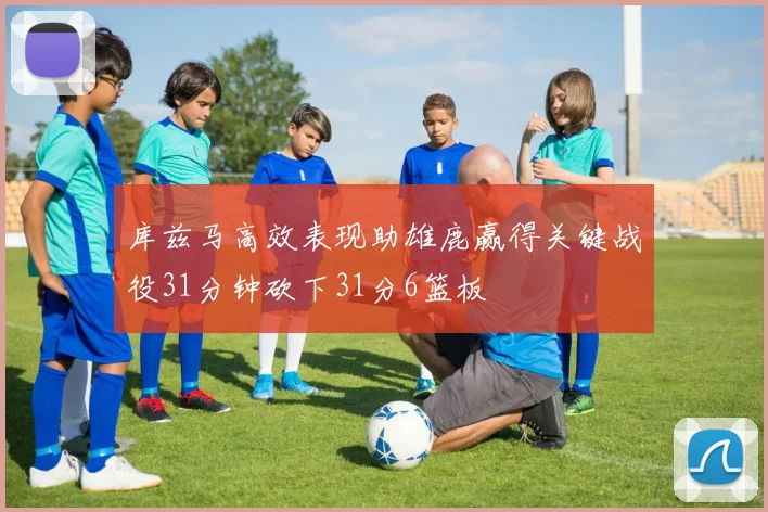 库兹马高效表现助雄鹿赢得关键战役31分钟砍下31分6篮板