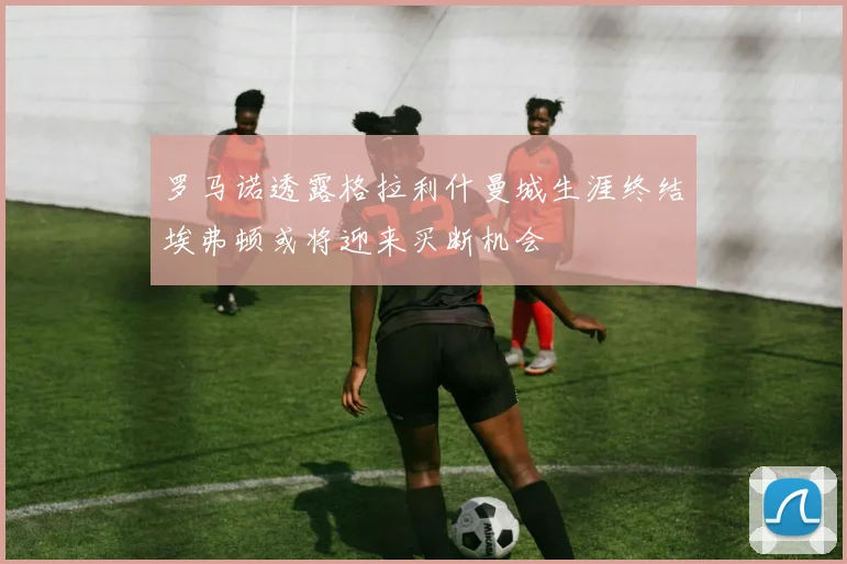 罗马诺透露格拉利什曼城生涯终结埃弗顿或将迎来买断机会