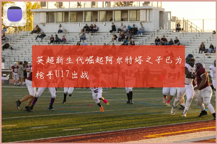 英超新生代崛起阿尔特塔之子已为枪手U17出战