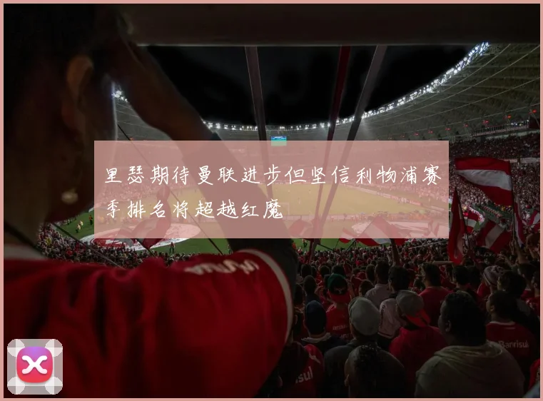 里瑟期待曼联进步但坚信利物浦赛季排名将超越红魔