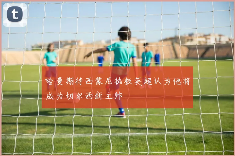 哈曼期待西蒙尼执教英超认为他将成为切尔西新主帅