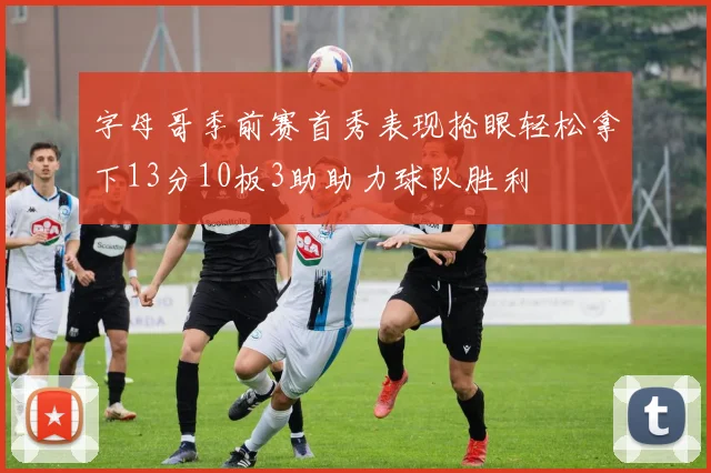 字母哥季前赛首秀表现抢眼轻松拿下13分10板3助助力球队胜利