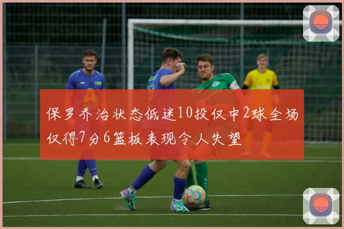 保罗乔治状态低迷10投仅中2球全场仅得7分6篮板表现令人失望