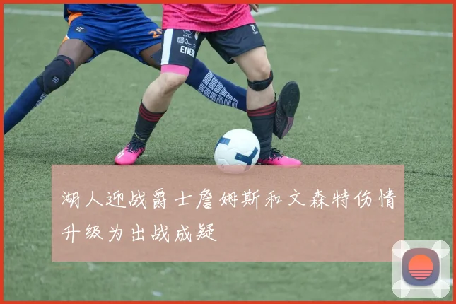 湖人迎战爵士詹姆斯和文森特伤情升级为出战成疑
