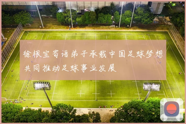 徐根宝寄语弟子承载中国足球梦想共同推动足球事业发展