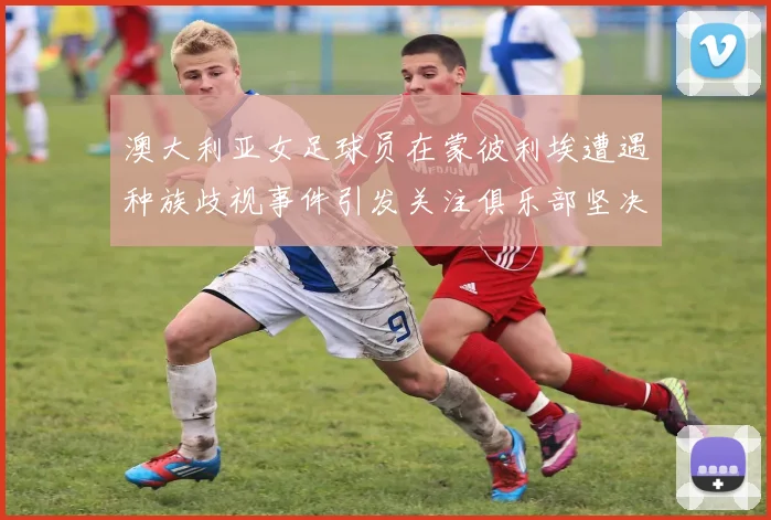 澳大利亚女足球员在蒙彼利埃遭遇种族歧视事件引发关注俱乐部坚决否认