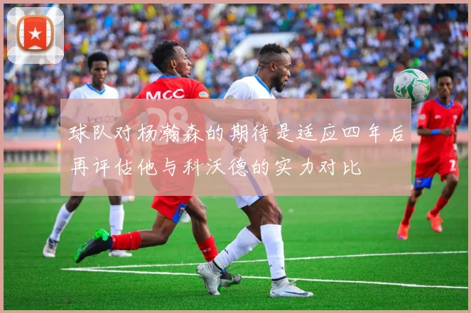 球队对杨瀚森的期待是适应四年后再评估他与科沃德的实力对比