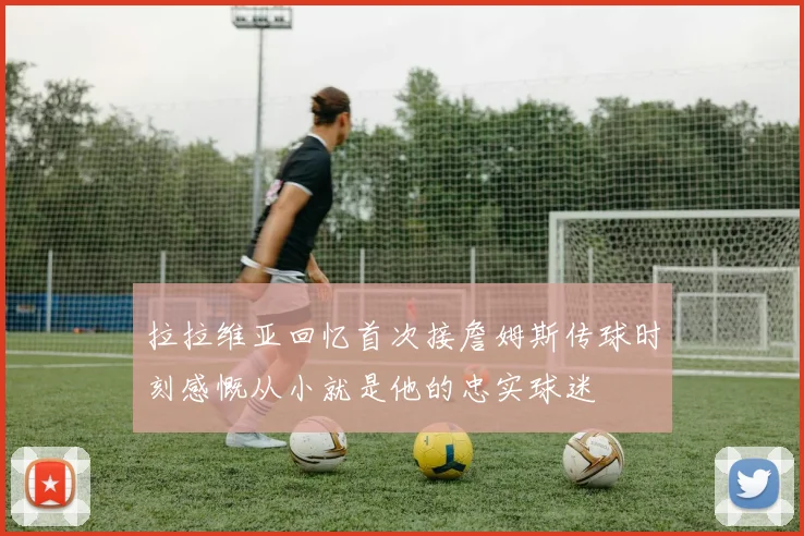 拉拉维亚回忆首次接詹姆斯传球时刻感慨从小就是他的忠实球迷