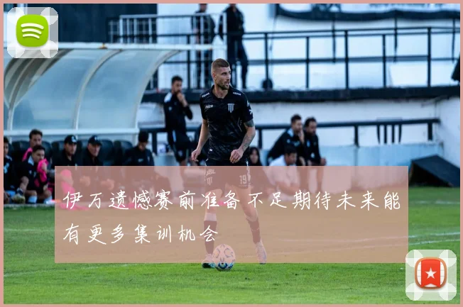 伊万遗憾赛前准备不足期待未来能有更多集训机会