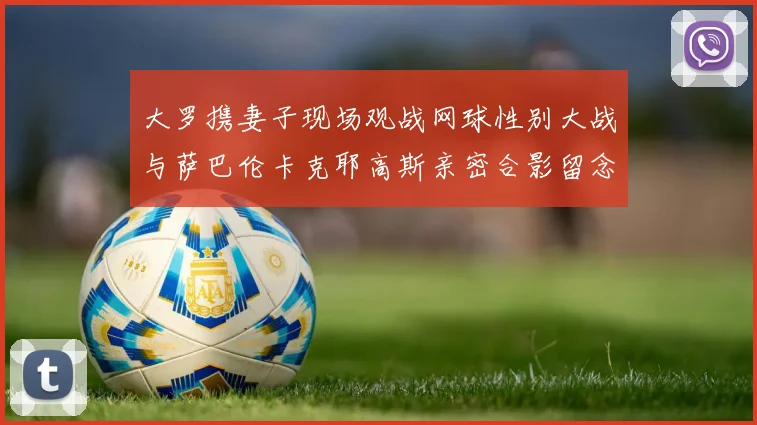 大罗携妻子现场观战网球性别大战与萨巴伦卡克耶高斯亲密合影留念