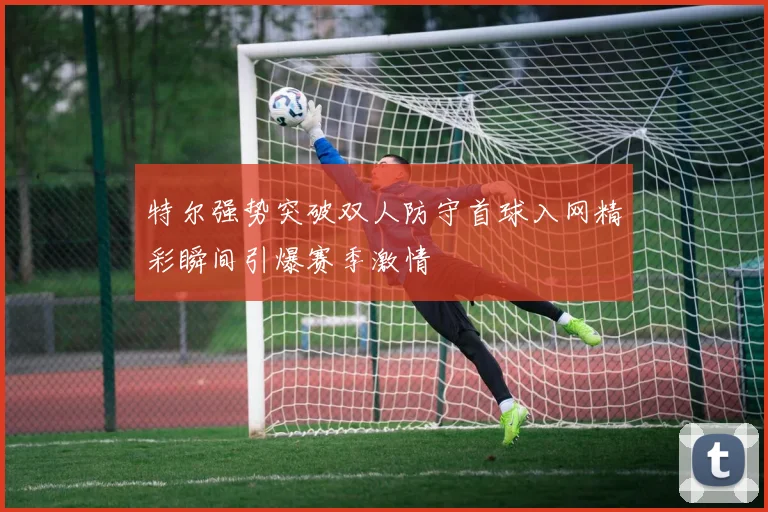特尔强势突破双人防守首球入网精彩瞬间引爆赛季激情