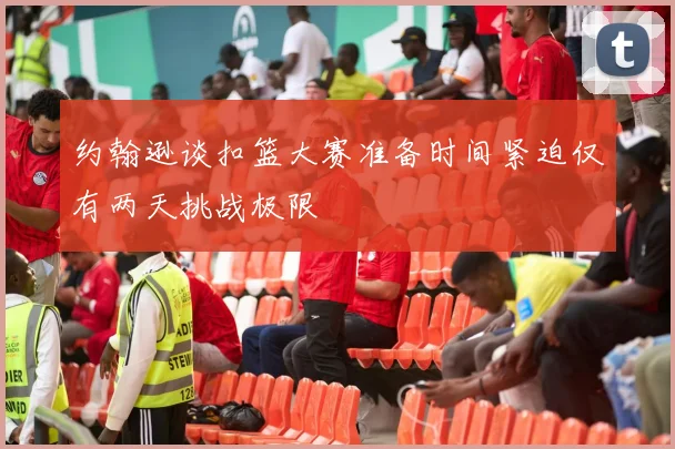 约翰逊谈扣篮大赛准备时间紧迫仅有两天挑战极限
