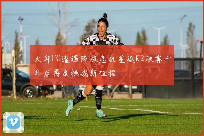 大邱FC遭遇降级危机重返K2联赛十年后再度挑战新征程