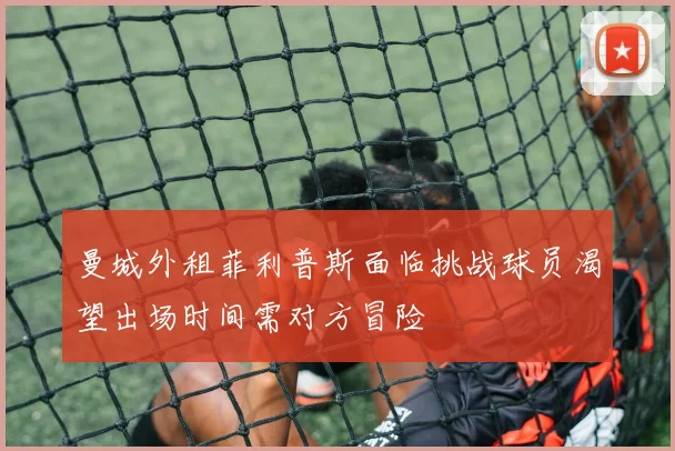 曼城外租菲利普斯面临挑战球员渴望出场时间需对方冒险