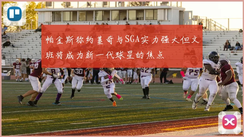 帕金斯称约基奇与SGA实力强大但文班将成为新一代球星的焦点