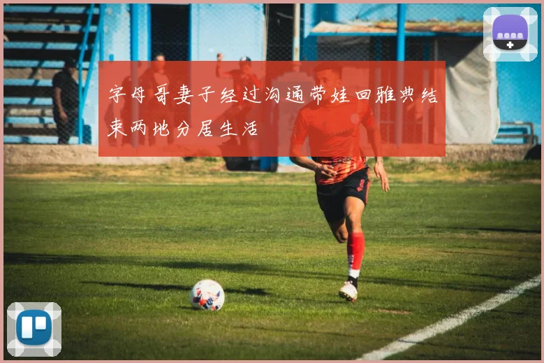 字母哥妻子经过沟通带娃回雅典结束两地分居生活