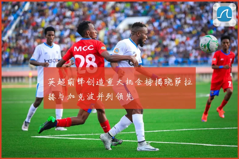 英超前锋创造重大机会榜揭晓萨拉赫与加克波并列领先