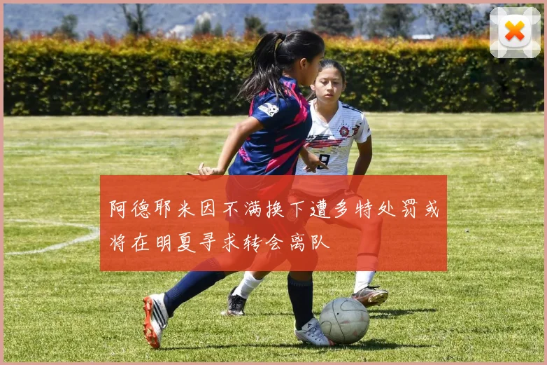 阿德耶米因不满换下遭多特处罚或将在明夏寻求转会离队
