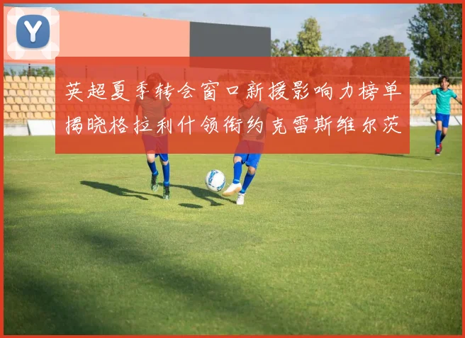 英超夏季转会窗口新援影响力榜单揭晓格拉利什领衔约克雷斯维尔茨排名解析