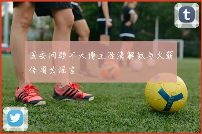 国安问题不大博主澄清解散与欠薪传闻为谣言