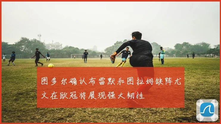 图多尔确认布雷默和图拉姆缺阵尤文在欧冠将展现强大韧性