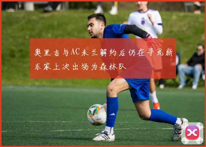 奥里吉与AC米兰解约后仍在寻觅新东家上次出场为森林队