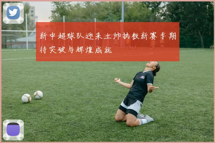 新中超球队迎来土帅执教新赛季期待突破与辉煌成就