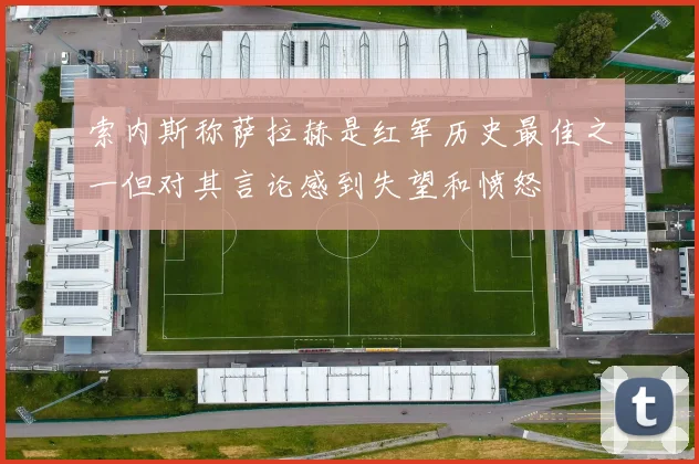 索内斯称萨拉赫是红军历史最佳之一但对其言论感到失望和愤怒