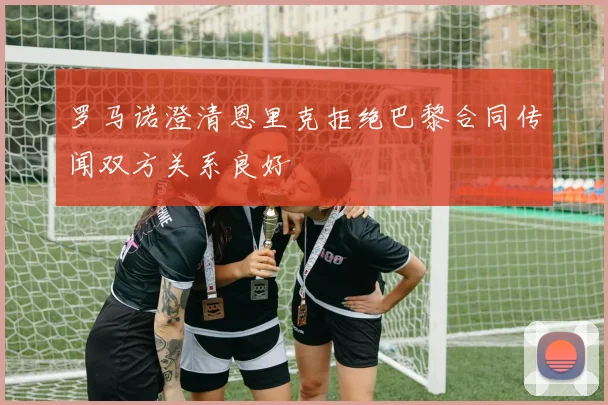罗马诺澄清恩里克拒绝巴黎合同传闻双方关系良好