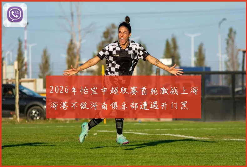 2026年怡宝中超联赛首轮激战上海海港不敌河南俱乐部遭遇开门黑
